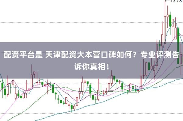 配资平台是 天津配资大本营口碑如何？专业评测告诉你真相！