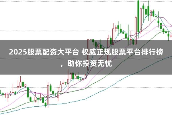 2025股票配资大平台 权威正规股票平台排行榜，助你投资无忧