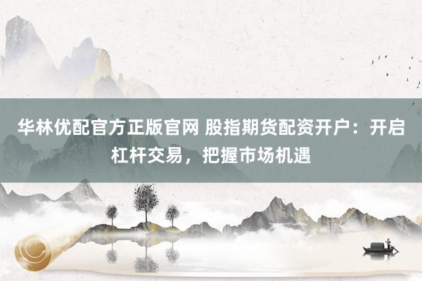 华林优配官方正版官网 股指期货配资开户：开启杠杆交易，把握市场机遇