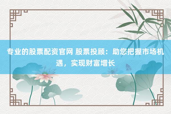 专业的股票配资官网 股票投顾：助您把握市场机遇，实现财富增长