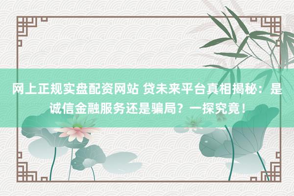 网上正规实盘配资网站 贷未来平台真相揭秘:是诚信金融服务还是骗局?一探究竟!