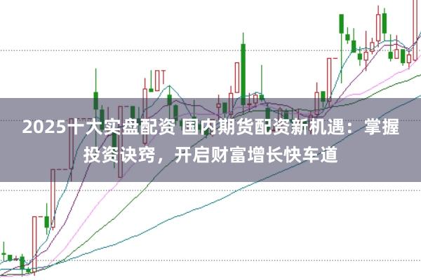 2025十大实盘配资 国内期货配资新机遇：掌握投资诀窍，开启财富增长快车道