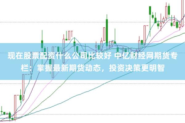 现在股票配资什么公司比较好 中亿财经网期货专栏:掌握最新期货动态,投资决策更明智
