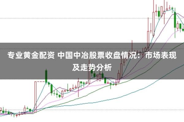 专业黄金配资 中国中冶股票收盘情况:市场表现及走势分析