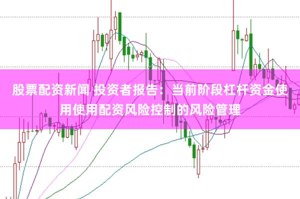 股票配资新闻 投资者报告：当前阶段杠杆资金使用使用配资风险控制的风险管理