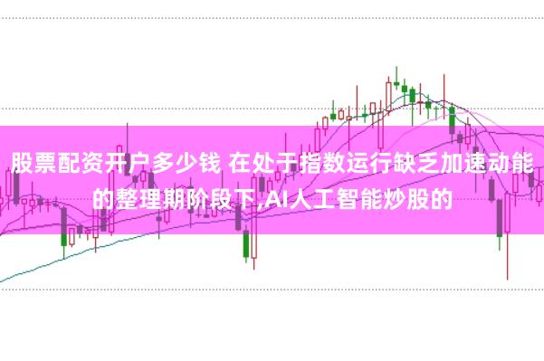 股票配资开户多少钱 在处于指数运行缺乏加速动能的整理期阶段下，AI人工智能炒股的