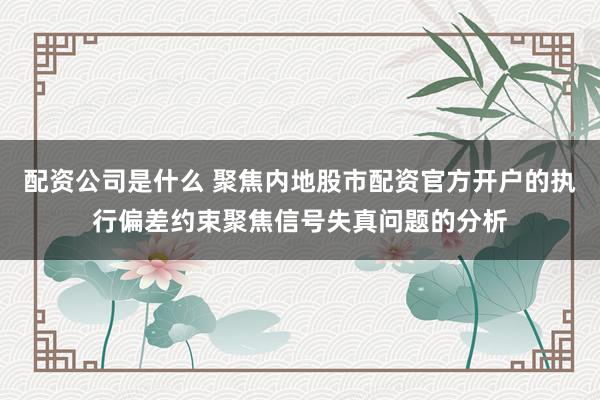 配资公司是什么 聚焦内地股市配资官方开户的执行偏差约束聚焦信号失真问题的分析