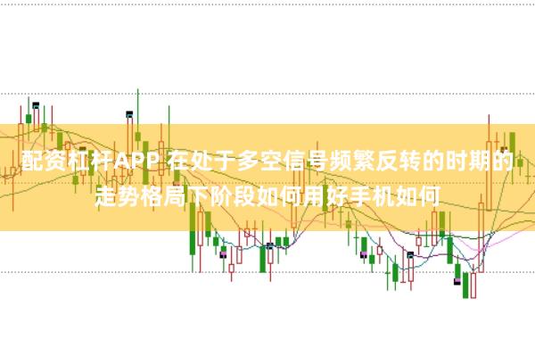 配资杠杆APP 在处于多空信号频繁反转的时期的走势格局下阶段如何用好手机如何